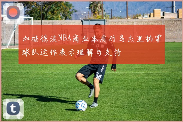加福德谈NBA商业本质对乌杰里执掌球队运作表示理解与支持