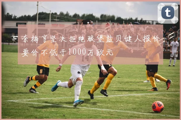 奈梅亨坚决拒绝狼堡盐贝健人报价要价不低于1000万欧元