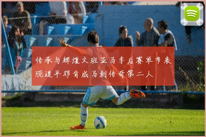 传承与辉煌文班亚马季后赛单节表现追平邓肯成马刺传奇第二人