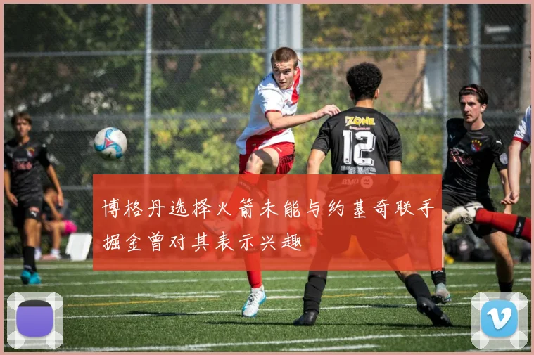 博格丹选择火箭未能与约基奇联手掘金曾对其表示兴趣
