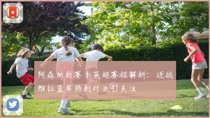 阿森纳新赛季英超赛程解析：连战维拉蓝军热刺对决引关注