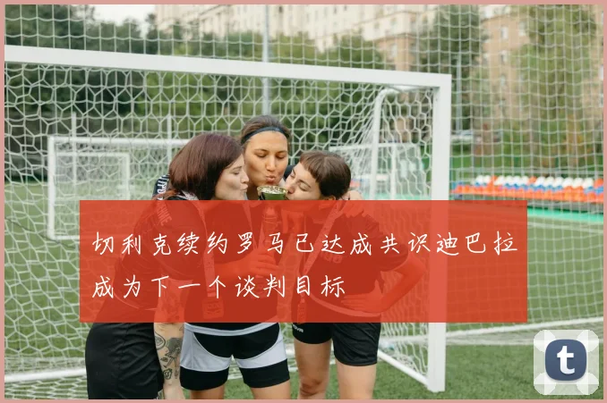 切利克续约罗马已达成共识迪巴拉成为下一个谈判目标