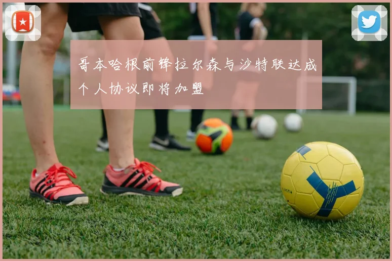 哥本哈根前锋拉尔森与沙特联达成个人协议即将加盟