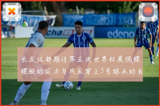 长友佑都期待第五次世界杯展现猩猩般的实力与风采穿上5号球衣的自豪感