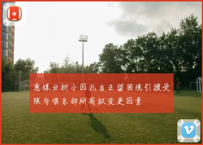 意媒分析小因扎吉去留困境引援受限与俱乐部所有权变更因素