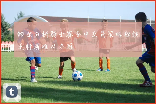 鲍尔分析骑士赛季中交易策略称缺乏特质难以夺冠
