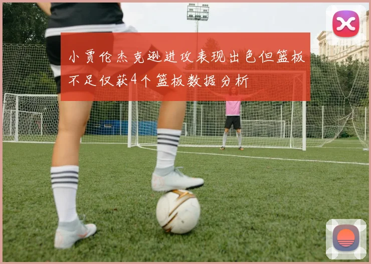 小贾伦杰克逊进攻表现出色但篮板不足仅获4个篮板数据分析