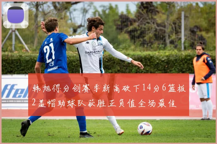 韩旭得分创赛季新高砍下14分6篮板2盖帽助球队获胜正负值全场最佳