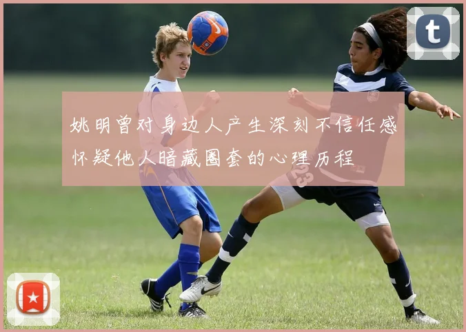 姚明曾对身边人产生深刻不信任感怀疑他人暗藏圈套的心理历程