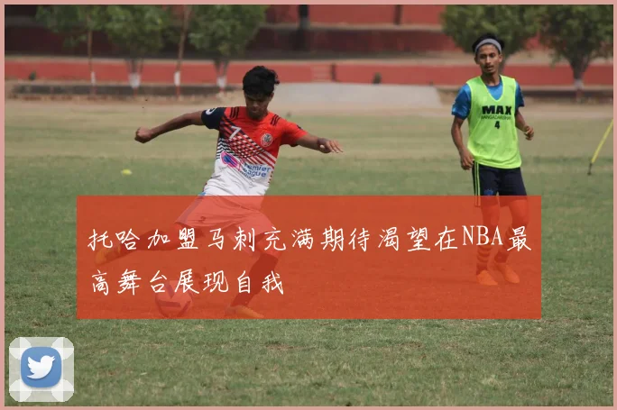 托哈加盟马刺充满期待渴望在NBA最高舞台展现自我
