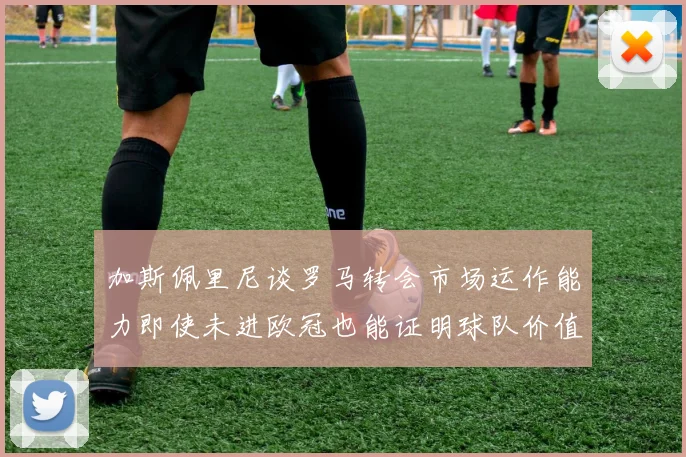 加斯佩里尼谈罗马转会市场运作能力即使未进欧冠也能证明球队价值