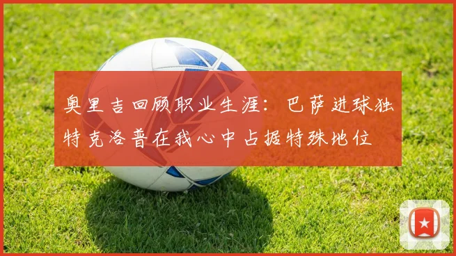 奥里吉回顾职业生涯：巴萨进球独特克洛普在我心中占据特殊地位